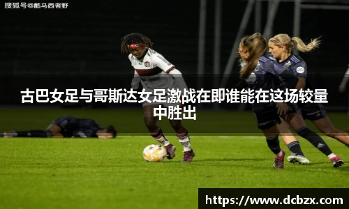 古巴女足与哥斯达女足激战在即谁能在这场较量中胜出