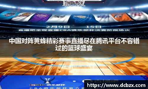 中国对阵黄蜂精彩赛事直播尽在腾讯平台不容错过的篮球盛宴
